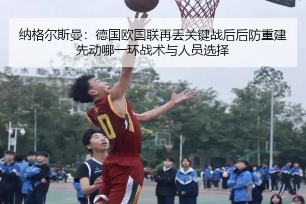 纳格尔斯曼：德国欧国联再丢关键战后后防重建先动哪一环战术与人员选择